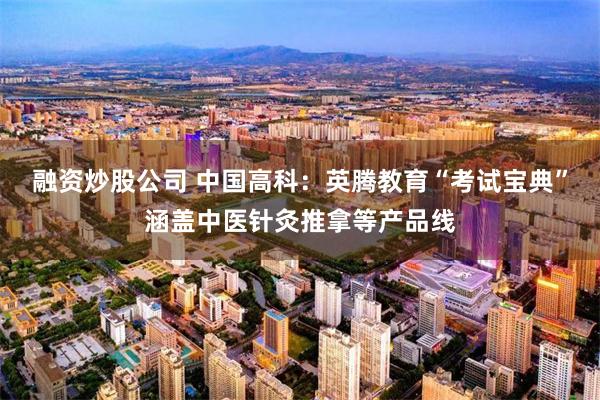 融资炒股公司 中国高科：英腾教育“考试宝典”涵盖中医针灸推拿等产品线
