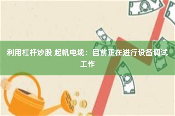 利用杠杆炒股 起帆电缆：目前正在进行设备调试工作