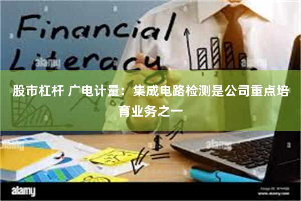 股市杠杆 广电计量：集成电路检测是公司重点培育业务之一
