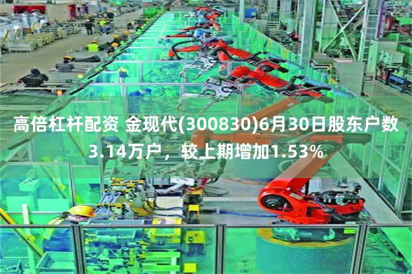 高倍杠杆配资 金现代(300830)6月30日股东户数3.14万户，较上期增加1.53%