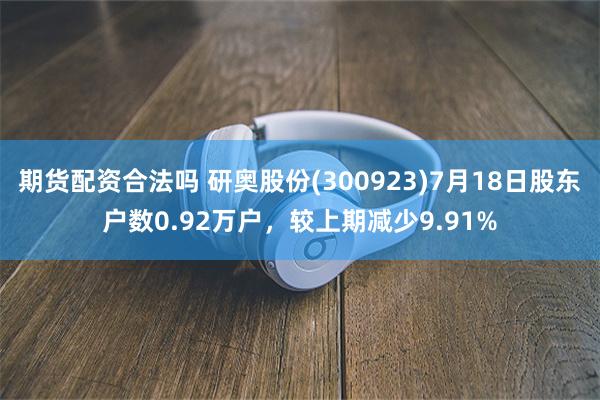 期货配资合法吗 研奥股份(300923)7月18日股东户数0.92万户，较上期减少9.91%