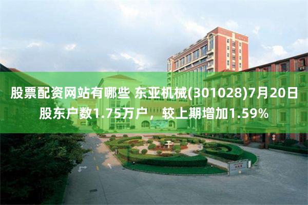 股票配资网站有哪些 东亚机械(301028)7月20日股东户数1.75万户，较上期增加1.59%