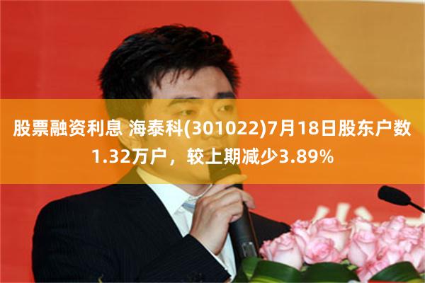 股票融资利息 海泰科(301022)7月18日股东户数1.32万户，较上期减少3.89%