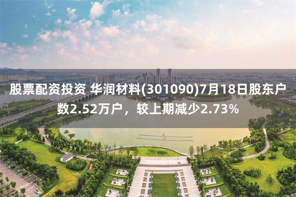 股票配资投资 华润材料(301090)7月18日股东户数2.52万户，较上期减少2.73%