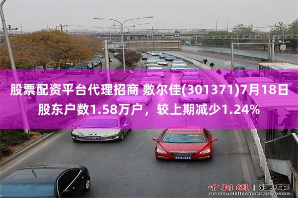 股票配资平台代理招商 敷尔佳(301371)7月18日股东户数1.58万户，较上期减少1.24%