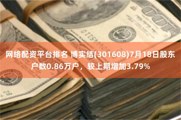 网络配资平台排名 博实结(301608)7月18日股东户数0.86万户，较上期增加3.79%