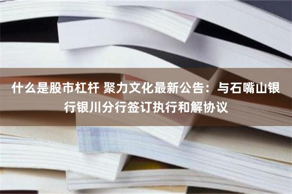 什么是股市杠杆 聚力文化最新公告：与石嘴山银行银川分行签订执行和解协议