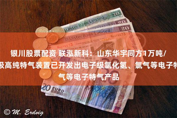 银川股票配资 联泓新科：山东华宇同方1万吨/年电子级高纯特气装置已开发出电子级氯化氢、氯气等电子特气产品