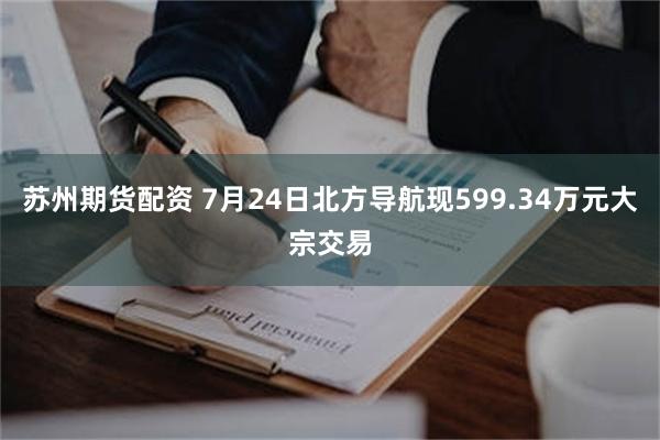 苏州期货配资 7月24日北方导航现599.34万元大宗交易