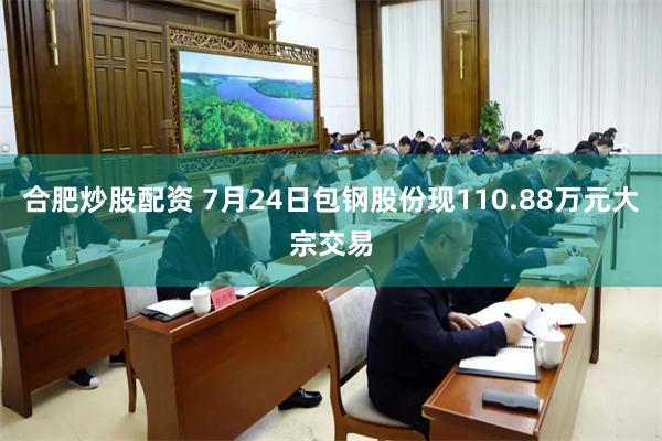 合肥炒股配资 7月24日包钢股份现110.88万元大宗交易
