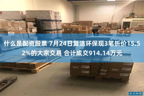 什么是配资股票 7月24日复洁环保现3笔折价15.52%的大宗交易 合计成交914.14万元