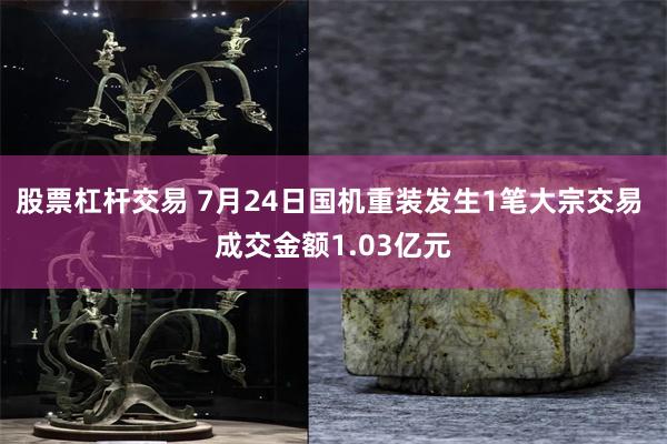 股票杠杆交易 7月24日国机重装发生1笔大宗交易 成交金额1.03亿元