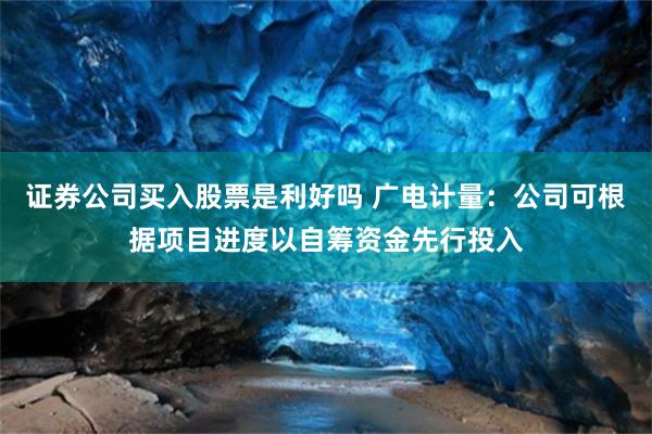 证券公司买入股票是利好吗 广电计量：公司可根据项目进度以自筹资金先行投入