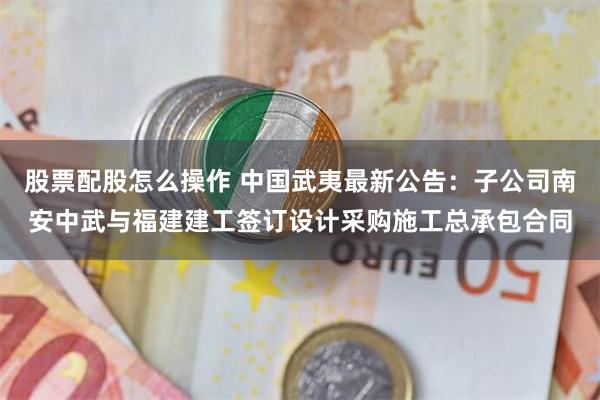 股票配股怎么操作 中国武夷最新公告：子公司南安中武与福建建工签订设计采购施工总承包合同