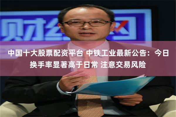 中国十大股票配资平台 中铁工业最新公告：今日换手率显著高于日常 注意交易风险