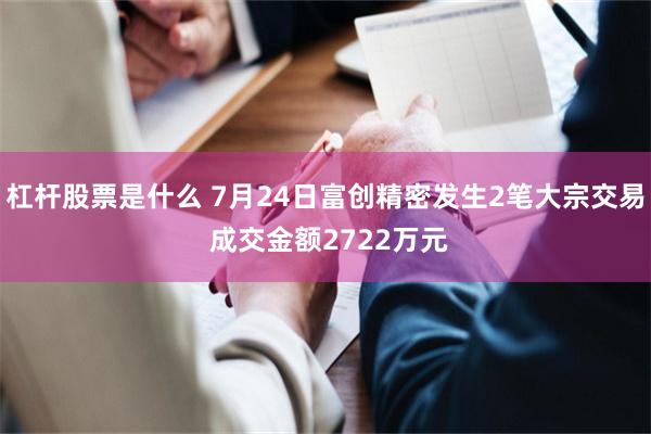 杠杆股票是什么 7月24日富创精密发生2笔大宗交易 成交金额2722万元