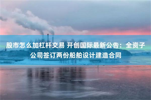 股市怎么加杠杆交易 开创国际最新公告：全资子公司签订两份船舶设计建造合同