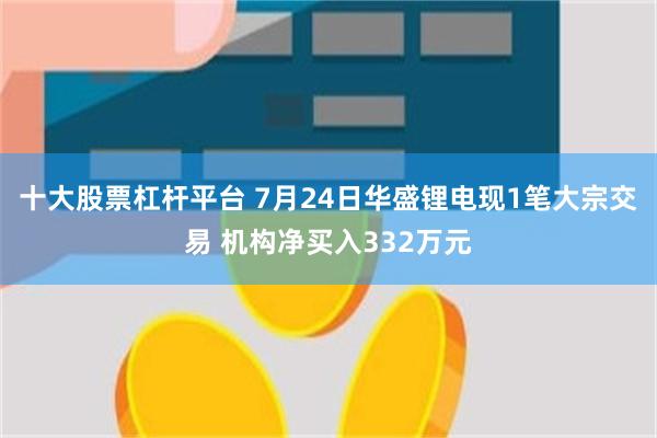 十大股票杠杆平台 7月24日华盛锂电现1笔大宗交易 机构净买入332万元
