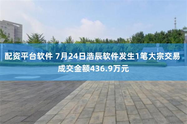 配资平台软件 7月24日浩辰软件发生1笔大宗交易 成交金额436.9万元
