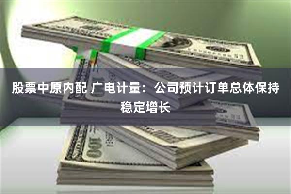 股票中原内配 广电计量：公司预计订单总体保持稳定增长