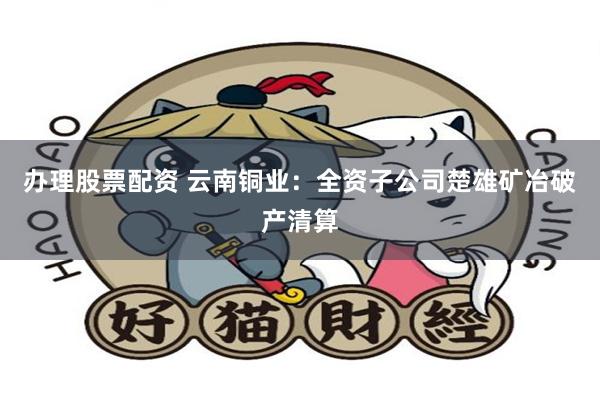 办理股票配资 云南铜业：全资子公司楚雄矿冶破产清算
