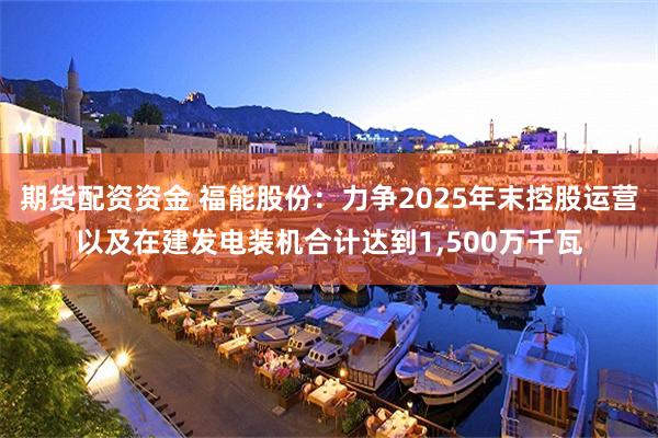 期货配资资金 福能股份：力争2025年末控股运营以及在建发电装机合计达到1,500万千瓦