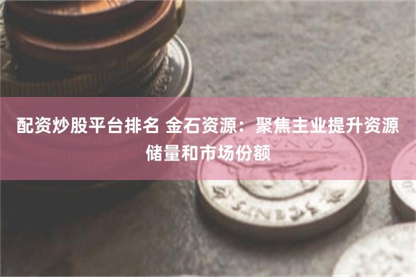 配资炒股平台排名 金石资源：聚焦主业提升资源储量和市场份额