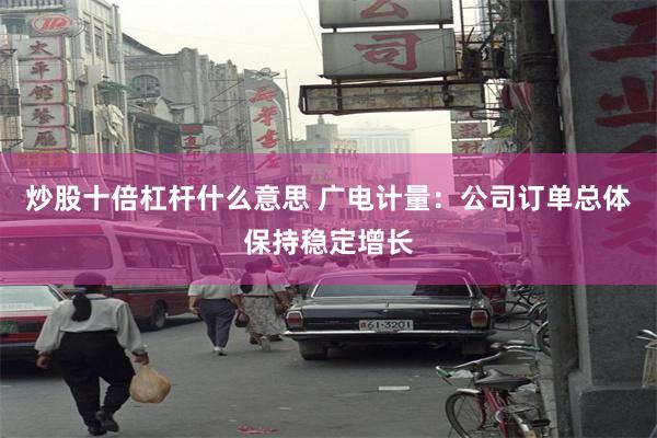炒股十倍杠杆什么意思 广电计量：公司订单总体保持稳定增长