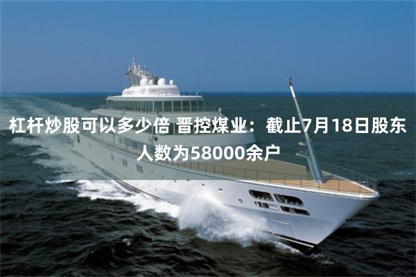 杠杆炒股可以多少倍 晋控煤业：截止7月18日股东人数为58000余户