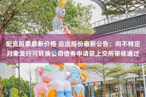 配资股票最新价格 应流股份最新公告：向不特定对象发行可转换公司债券申请获上交所审核通过
