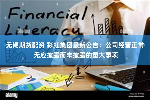 无锡期货配资 彩虹集团最新公告：公司经营正常 无应披露而未披露的重大事项