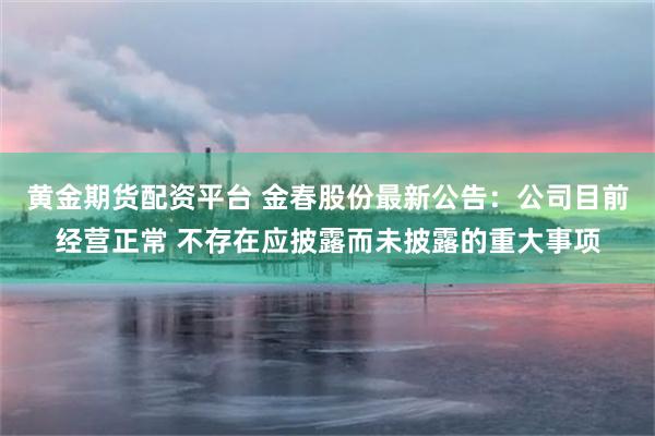 黄金期货配资平台 金春股份最新公告：公司目前经营正常 不存在应披露而未披露的重大事项