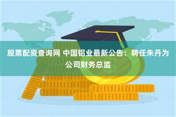 股票配资查询网 中国铝业最新公告：聘任朱丹为公司财务总监