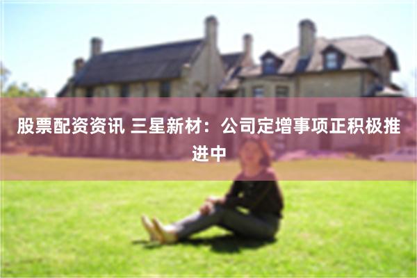 股票配资资讯 三星新材：公司定增事项正积极推进中