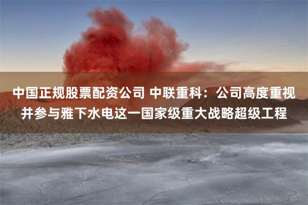 中国正规股票配资公司 中联重科：公司高度重视并参与雅下水电这一国家级重大战略超级工程