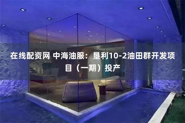 在线配资网 中海油服：垦利10-2油田群开发项目（一期）投产
