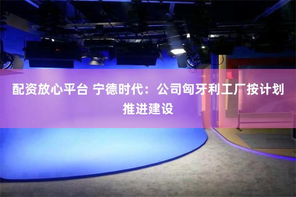 配资放心平台 宁德时代：公司匈牙利工厂按计划推进建设