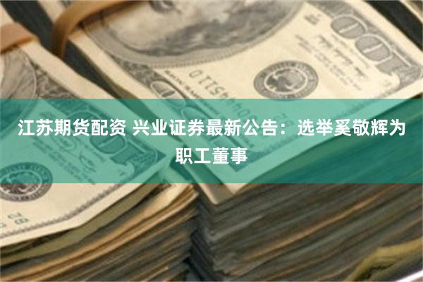 江苏期货配资 兴业证券最新公告：选举奚敬辉为职工董事