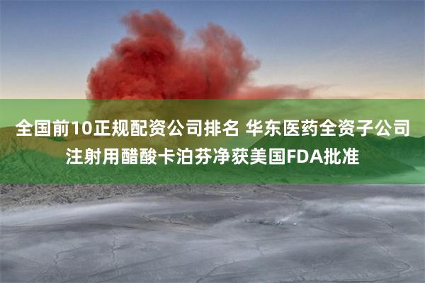 全国前10正规配资公司排名 华东医药全资子公司注射用醋酸卡泊芬净获美国FDA批准