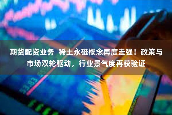期货配资业务  稀土永磁概念再度走强！政策与市场双轮驱动，行业景气度再获验证
