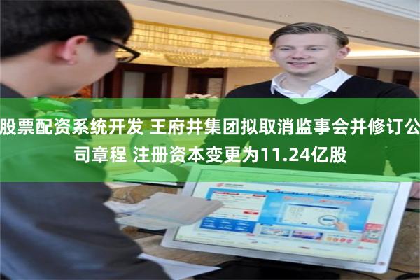 股票配资系统开发 王府井集团拟取消监事会并修订公司章程 注册资本变更为11.24亿股