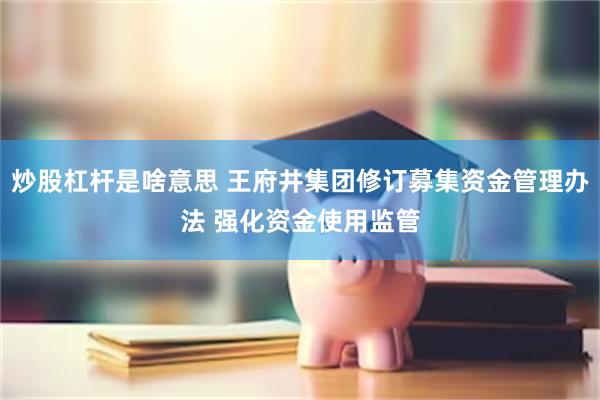 炒股杠杆是啥意思 王府井集团修订募集资金管理办法 强化资金使用监管