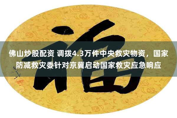 佛山炒股配资 调拨4.3万件中央救灾物资，国家防减救灾委针对京冀启动国家救灾应急响应