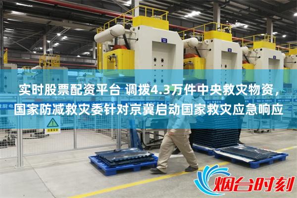 实时股票配资平台 调拨4.3万件中央救灾物资，国家防减救灾委针对京冀启动国家救灾应急响应