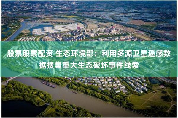股票股票配资 生态环境部：利用多源卫星遥感数据搜集重大生态破坏事件线索