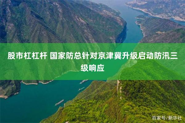 股市杠杠杆 国家防总针对京津冀升级启动防汛三级响应