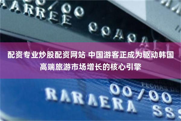 配资专业炒股配资网站 中国游客正成为驱动韩国高端旅游市场增长的核心引擎