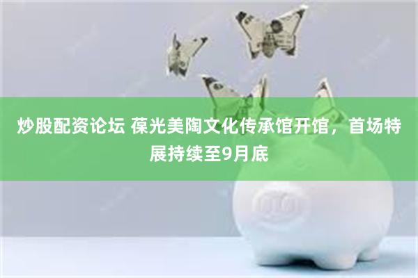 炒股配资论坛 葆光美陶文化传承馆开馆，首场特展持续至9月底