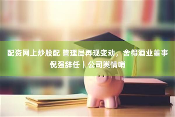 配资网上炒股配 管理层再现变动，舍得酒业董事倪强辞任｜公司舆情哨