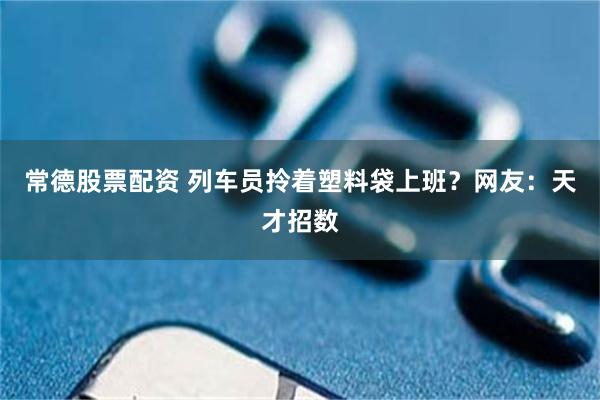 常德股票配资 列车员拎着塑料袋上班？网友：天才招数